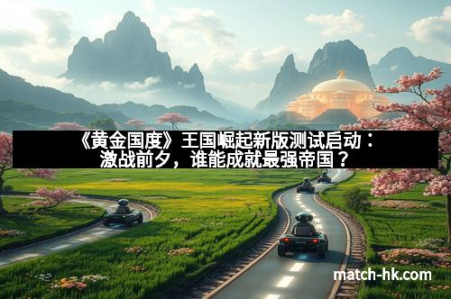 《黄金国度》王国崛起新版测试启动：激战前夕，谁能成就最强帝国？